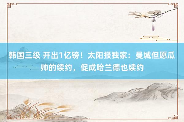 韩国三级 开出1亿镑!太阳报独家:曼城但愿瓜帅的续约,促成哈兰德也续约