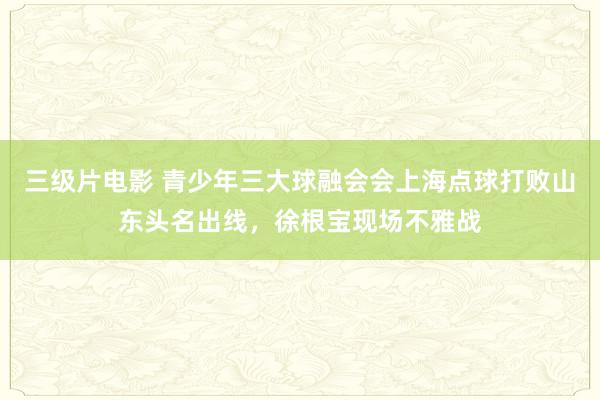 三级片电影 青少年三大球融会会上海点球打败山东头名出线,徐根宝现场不雅战