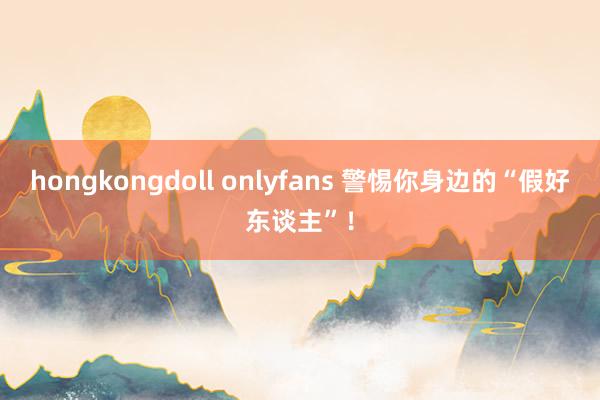 hongkongdoll onlyfans 警惕你身边的“假好东谈主”!