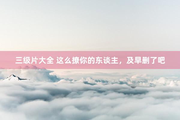 三级片大全 这么撩你的东谈主,及早删了吧