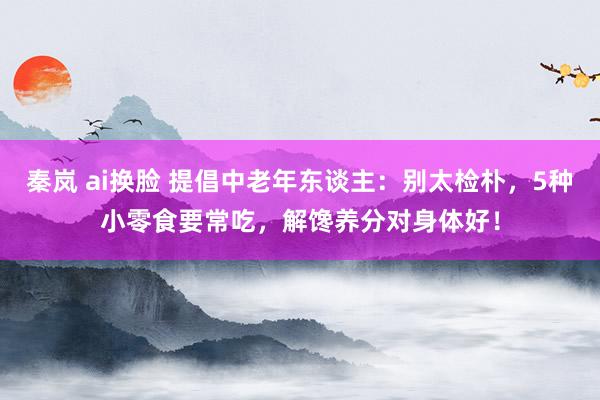 秦岚 ai换脸 提倡中老年东谈主:别太检朴,5种小零食要常吃,解馋养分对身体好!