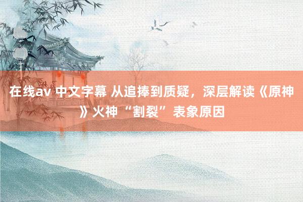 在线av 中文字幕 从追捧到质疑,深层解读《原神》火神 “割裂” 表象原因