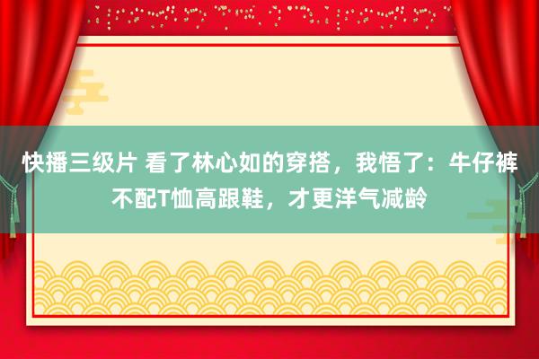 快播三级片 看了林心如的穿搭,我悟了:牛仔裤不配T恤高跟鞋,才更洋气减龄
