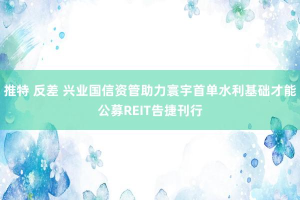 推特 反差 兴业国信资管助力寰宇首单水利基础才能公募REIT告捷刊行