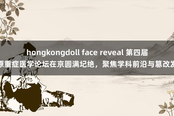 hongkongdoll face reveal 第四届中原重症医学论坛在京圆满圮绝,聚焦学科前沿与篡改发展
