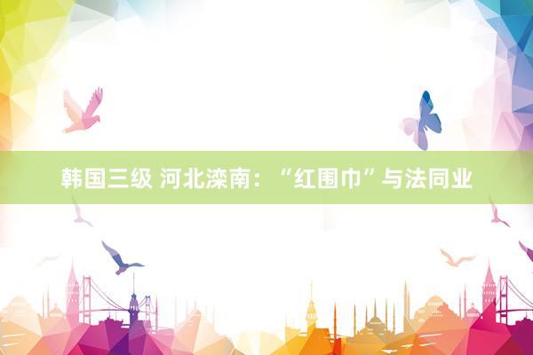韩国三级 河北滦南:“红围巾”与法同业