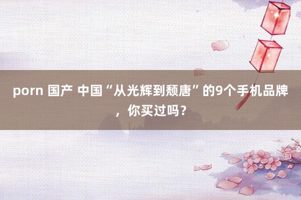 porn 国产 中国“从光辉到颓唐”的9个手机品牌,你买过吗?