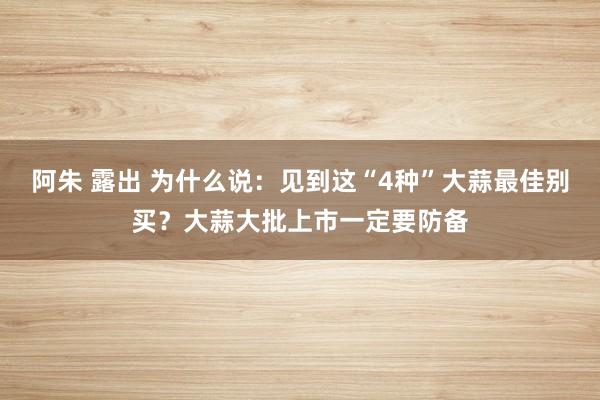 阿朱 露出 为什么说:见到这“4种”大蒜最佳别买?大蒜大批上市一定要防备