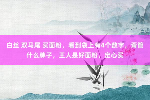 白丝 双马尾 买面粉,看到袋上有4个数字,甭管什么牌子,王人是好面粉,定心买