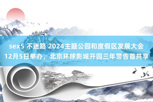 sex5 不迷路 2024主题公园和度假区发展大会12月5日举办,北京环球影城开园三年警告首共享