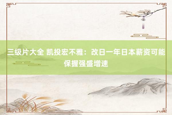 三级片大全 凯投宏不雅:改日一年日本薪资可能保握强盛增速