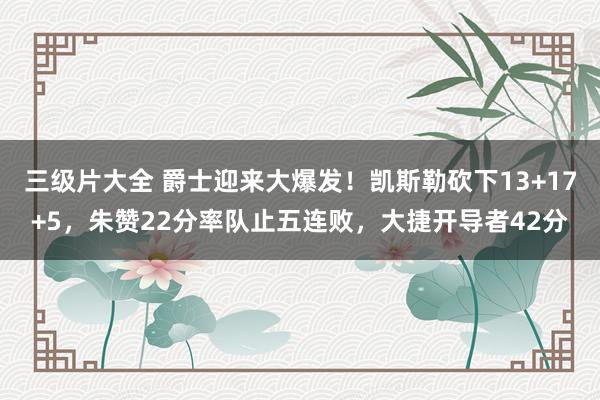 三级片大全 爵士迎来大爆发!凯斯勒砍下13+17+5,朱赞22分率队止五连败,大捷开导者42分