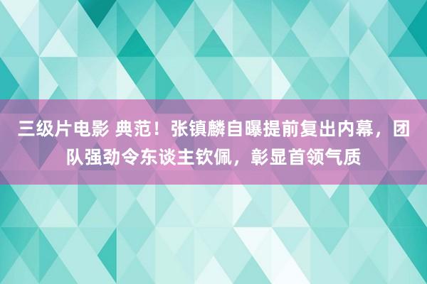 三级片电影 典范!张镇麟自曝提前复出内幕,团队强劲令东谈主钦佩,彰显首领气质