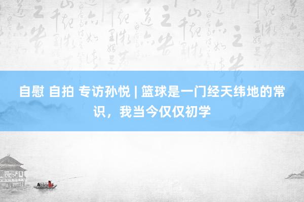 自慰 自拍 专访孙悦 | 篮球是一门经天纬地的常识,我当今仅仅初学