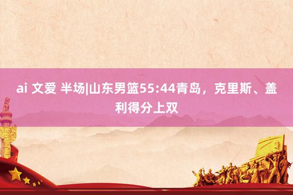 ai 文爱 半场|山东男篮55:44青岛,克里斯、盖利得分上双