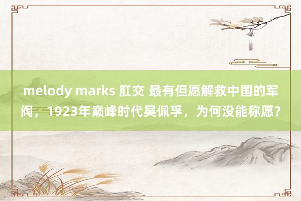 melody marks 肛交 最有但愿解救中国的军阀，1923年巅峰时代吴佩孚，为何没能称愿？