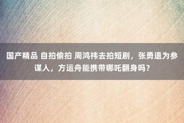 国产精品 自拍偷拍 周鸿祎去拍短剧,张勇退为参谋人,方运舟能携带哪吒翻身吗?