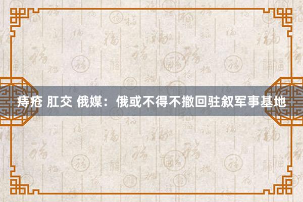 痔疮 肛交 俄媒:俄或不得不撤回驻叙军事基地