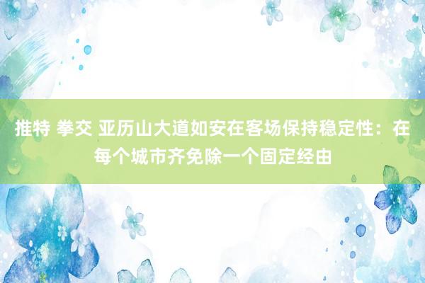 推特 拳交 亚历山大道如安在客场保持稳定性:在每个城市齐免除一个固定经由