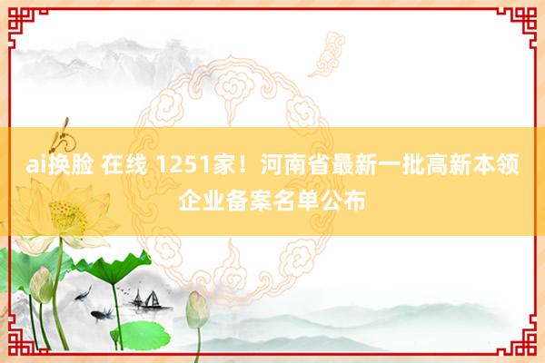 ai换脸 在线 1251家!河南省最新一批高新本领企业备案名单公布