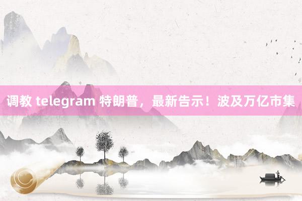 调教 telegram 特朗普,最新告示!波及万亿市集