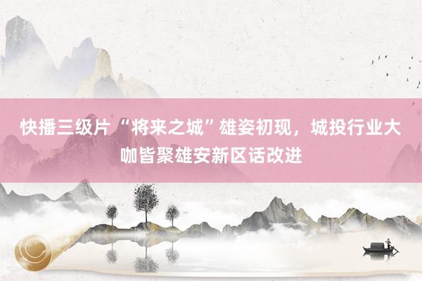 快播三级片 “将来之城”雄姿初现,城投行业大咖皆聚雄安新区话改进