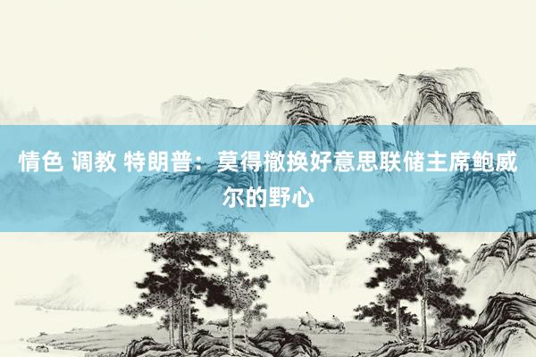 情色 调教 特朗普:莫得撤换好意思联储主席鲍威尔的野心