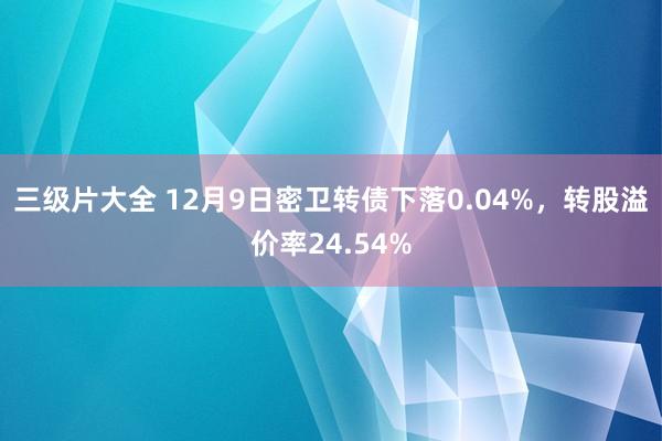 三级片大全 12月9日密卫转债下落0.04%,转股溢价率24.54%