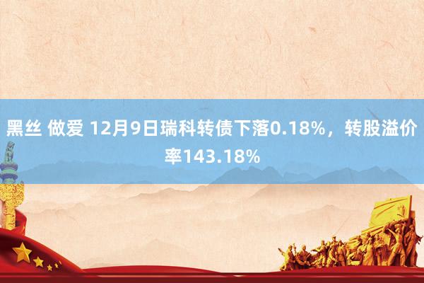 黑丝 做爱 12月9日瑞科转债下落0.18%,转股溢价率143.18%