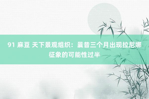 91 麻豆 天下景观组织:曩昔三个月出现拉尼娜征象的可能性过半
