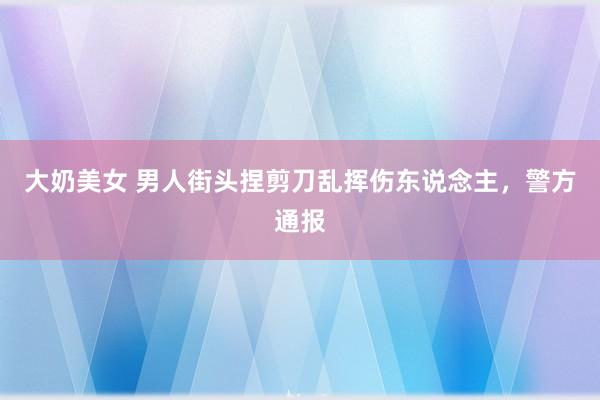 大奶美女 男人街头捏剪刀乱挥伤东说念主,警方通报