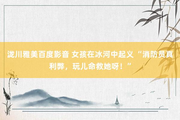 泷川雅美百度影音 女孩在冰河中起义 “消防员真利弊,玩儿命救她呀!”