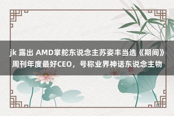jk 露出 AMD掌舵东说念主苏姿丰当选《期间》周刊年度最好CEO,号称业界神话东说念主物