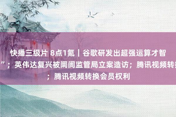 快播三级片 8点1氪|谷歌研发出超强运算才智“量子芯片”;英伟达复兴被阛阓监管局立案造访;腾讯视频转换会员权利