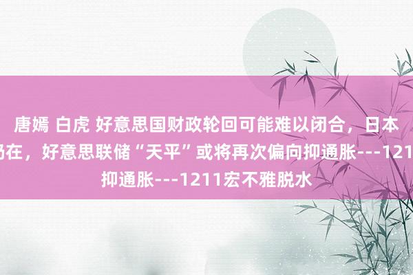 唐嫣 白虎 好意思国财政轮回可能难以闭合,日本低利率心态仍在,好意思联储“天平”或将再次偏向抑通胀---1211宏不雅脱水