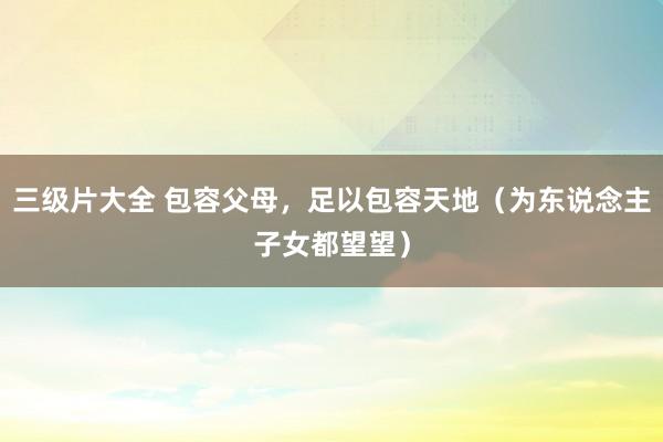 三级片大全 包容父母,足以包容天地(为东说念主子女都望望)