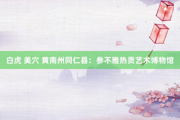 白虎 美穴 黄南州同仁县:参不雅热贡艺术博物馆