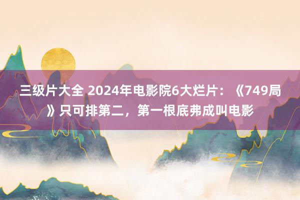 三级片大全 2024年电影院6大烂片:《749局》只可排第二,第一根底弗成叫电影