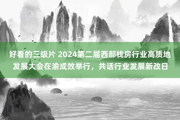 好看的三级片 2024第二届西部栈房行业高质地发展大会在渝成效举行,共话行业发展新改日