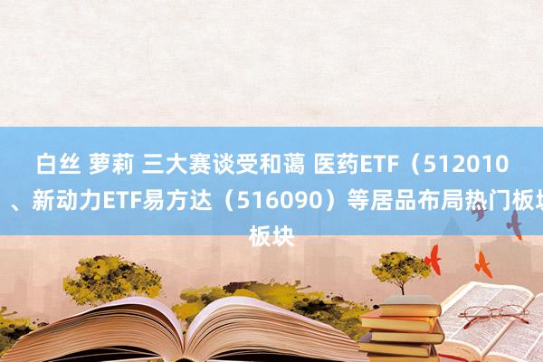 白丝 萝莉 三大赛谈受和蔼 医药ETF(512010)、新动力ETF易方达(516090)等居品布局热门板块