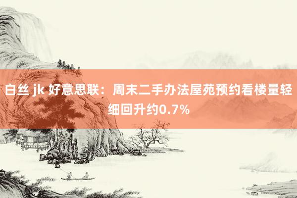 白丝 jk 好意思联:周末二手办法屋苑预约看楼量轻细回升约0.7%