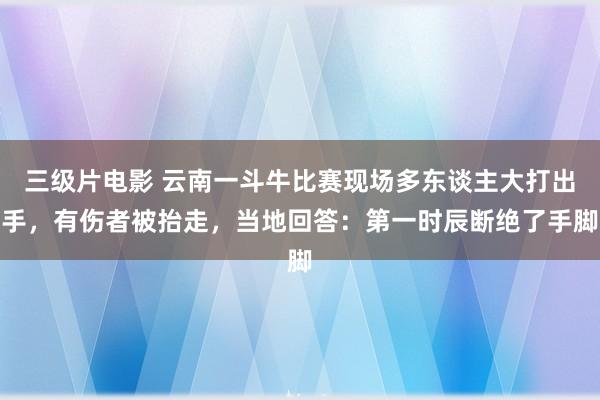 三级片电影 云南一斗牛比赛现场多东谈主大打出手,有伤者被抬走,当地回答:第一时辰断绝了手脚