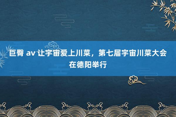 巨臀 av 让宇宙爱上川菜,第七届宇宙川菜大会在德阳举行