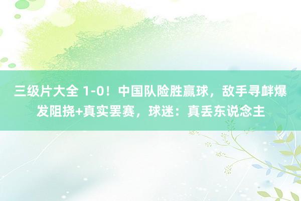 三级片大全 1-0!中国队险胜赢球,敌手寻衅爆发阻挠+真实罢赛,球迷:真丢东说念主