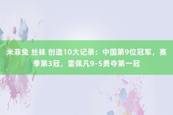 米菲兔 丝袜 创造10大记录:中国第9位冠军,赛季第3冠,雷佩凡9-5勇夺第一冠