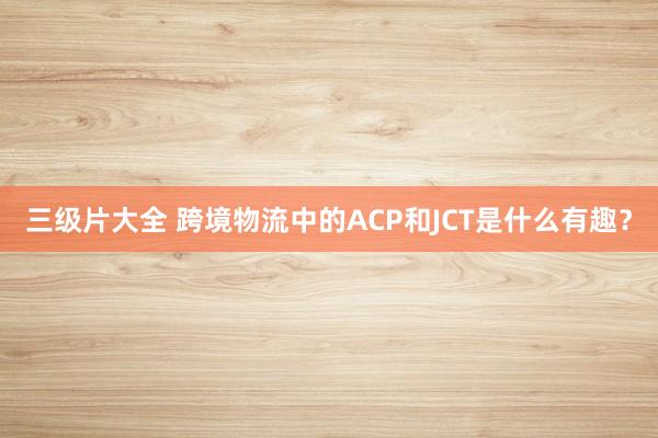 三级片大全 跨境物流中的ACP和JCT是什么有趣?