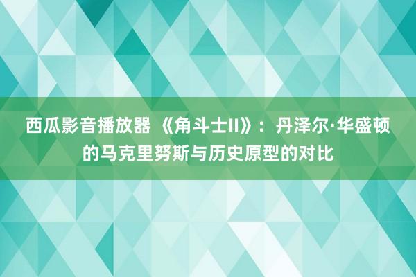 西瓜影音播放器 《角斗士II》:丹泽尔·华盛顿的马克里努斯与历史原型的对比