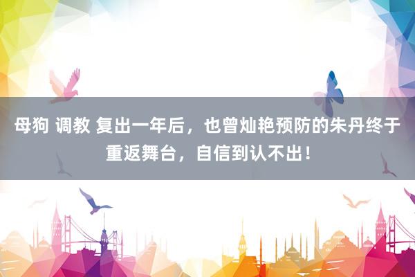 母狗 调教 复出一年后,也曾灿艳预防的朱丹终于重返舞台,自信到认不出!