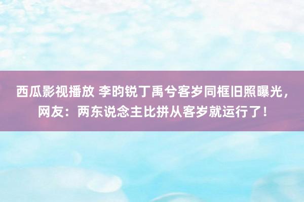 西瓜影视播放 李昀锐丁禹兮客岁同框旧照曝光,网友:两东说念主比拼从客岁就运行了!