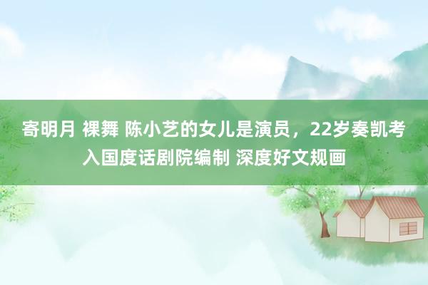 寄明月 裸舞 陈小艺的女儿是演员,22岁奏凯考入国度话剧院编制 深度好文规画
